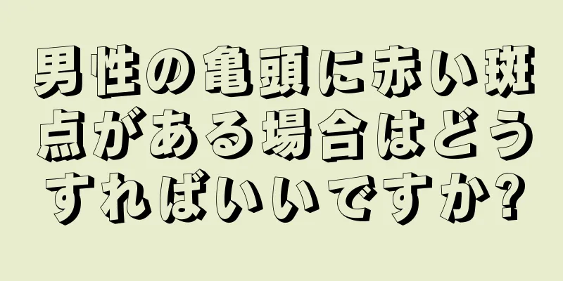 男性の亀頭に赤い斑点がある場合はどうすればいいですか?