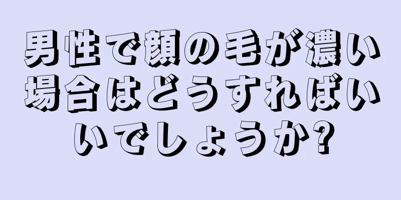 男性で顔の毛が濃い場合はどうすればいいでしょうか?