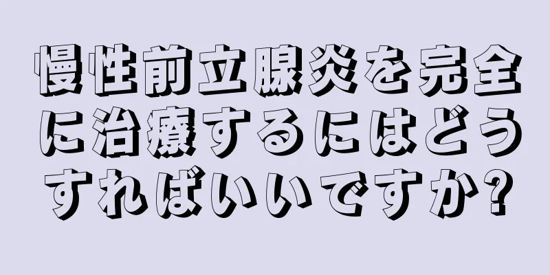 慢性前立腺炎を完全に治療するにはどうすればいいですか?