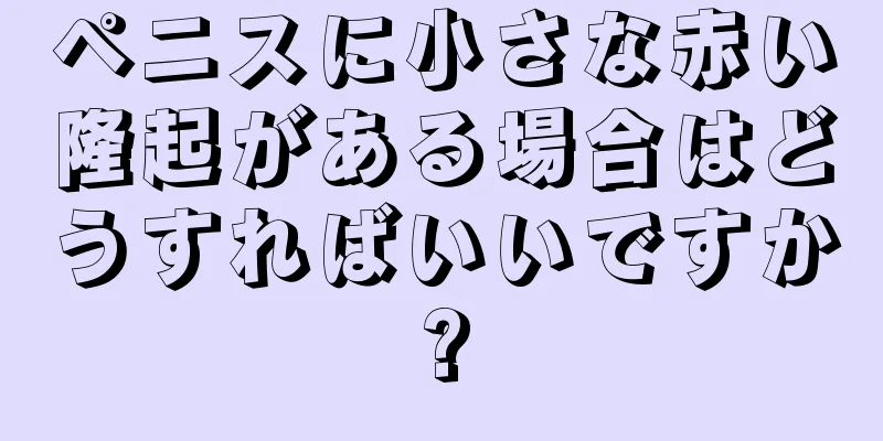 ペニスに小さな赤い隆起がある場合はどうすればいいですか?