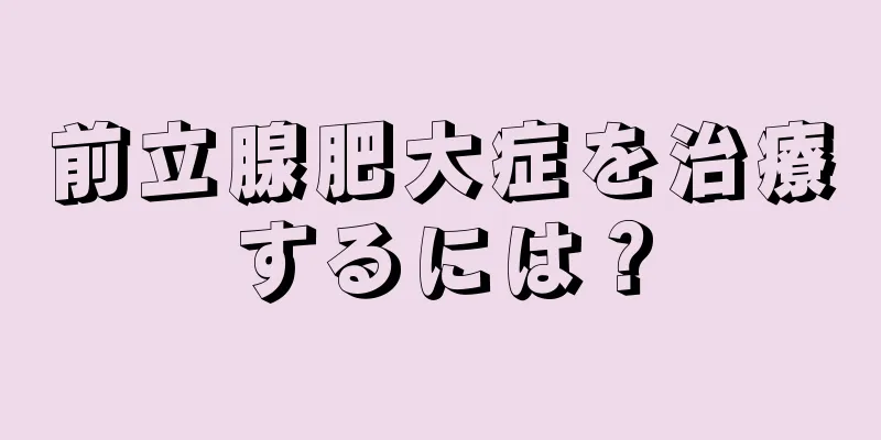 前立腺肥大症を治療するには？