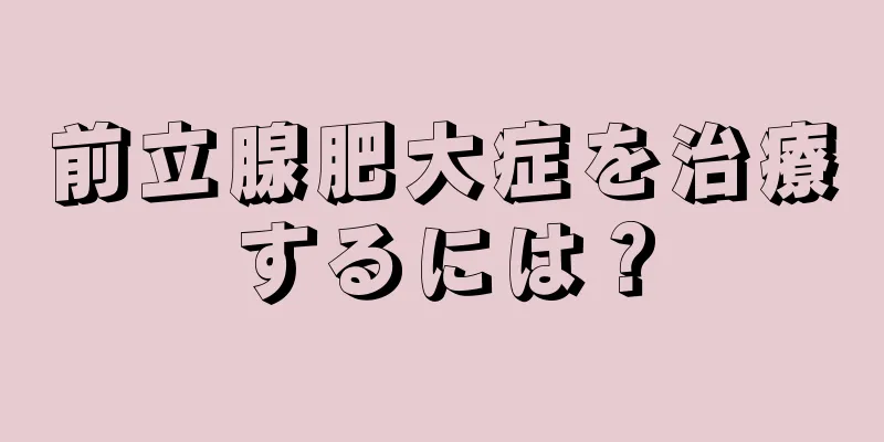 前立腺肥大症を治療するには？
