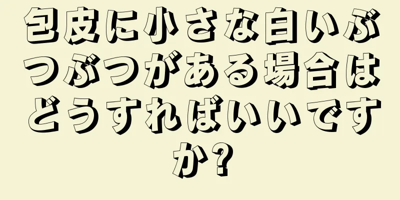 包皮に小さな白いぶつぶつがある場合はどうすればいいですか?