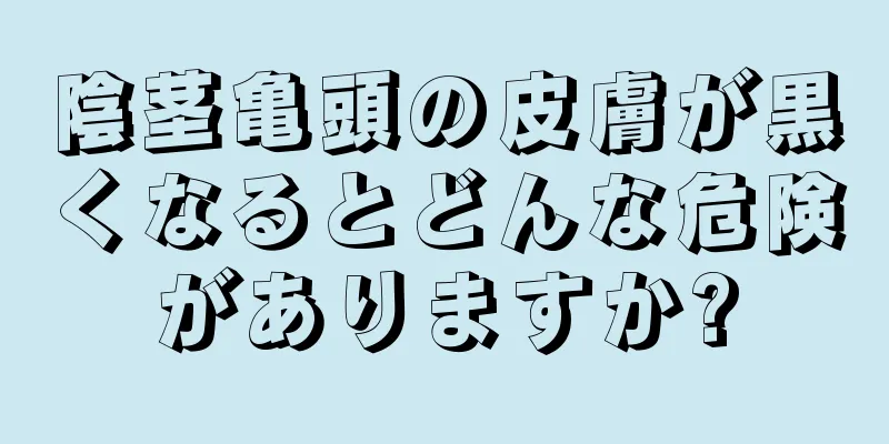 陰茎亀頭の皮膚が黒くなるとどんな危険がありますか?