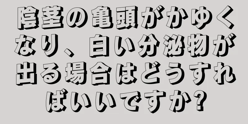 陰茎の亀頭がかゆくなり、白い分泌物が出る場合はどうすればいいですか?