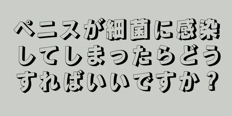 ペニスが細菌に感染してしまったらどうすればいいですか？