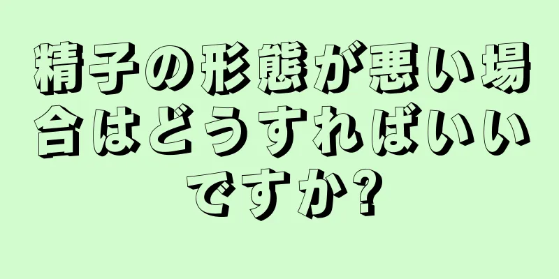 精子の形態が悪い場合はどうすればいいですか?