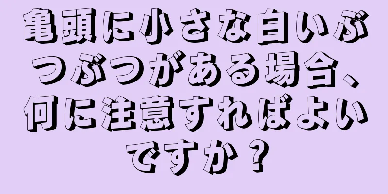 亀頭に小さな白いぶつぶつがある場合、何に注意すればよいですか？