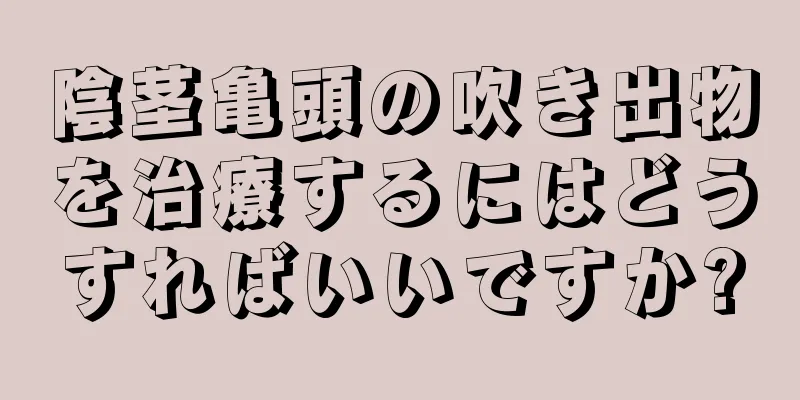 陰茎亀頭の吹き出物を治療するにはどうすればいいですか?