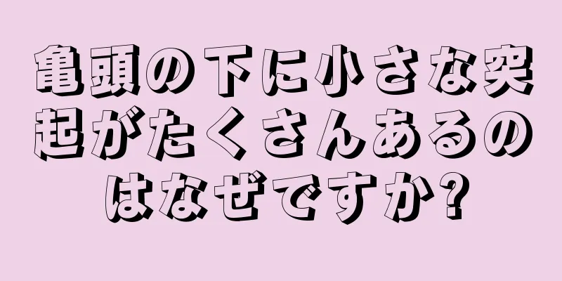 亀頭の下に小さな突起がたくさんあるのはなぜですか?
