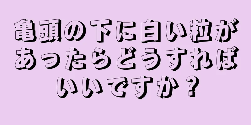 亀頭の下に白い粒があったらどうすればいいですか？
