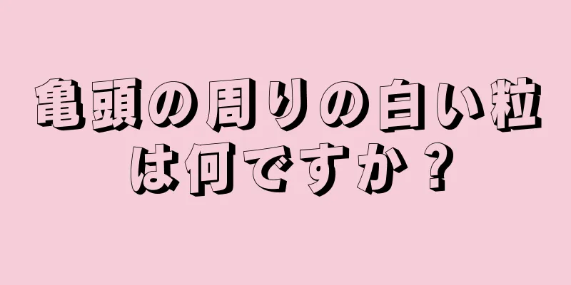 亀頭の周りの白い粒は何ですか？