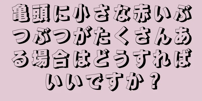 亀頭に小さな赤いぶつぶつがたくさんある場合はどうすればいいですか？