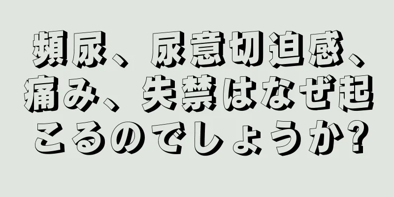 頻尿、尿意切迫感、痛み、失禁はなぜ起こるのでしょうか?