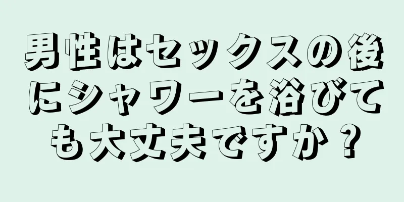 男性はセックスの後にシャワーを浴びても大丈夫ですか？