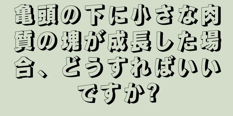 亀頭の下に小さな肉質の塊が成長した場合、どうすればいいですか?