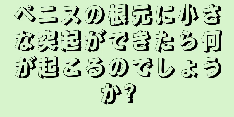 ペニスの根元に小さな突起ができたら何が起こるのでしょうか?