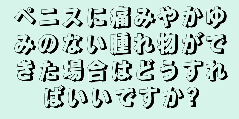 ペニスに痛みやかゆみのない腫れ物ができた場合はどうすればいいですか?