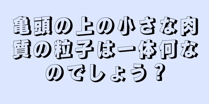 亀頭の上の小さな肉質の粒子は一体何なのでしょう？