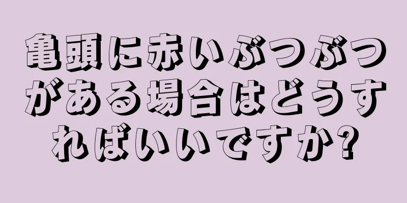 亀頭に赤いぶつぶつがある場合はどうすればいいですか?