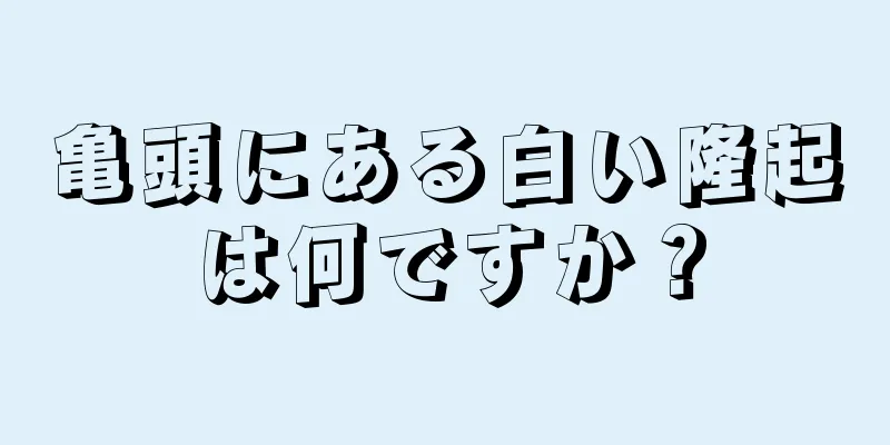亀頭にある白い隆起は何ですか？