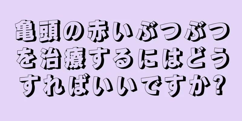 亀頭の赤いぶつぶつを治療するにはどうすればいいですか?