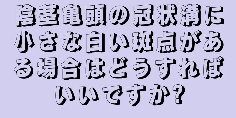 陰茎亀頭の冠状溝に小さな白い斑点がある場合はどうすればいいですか?