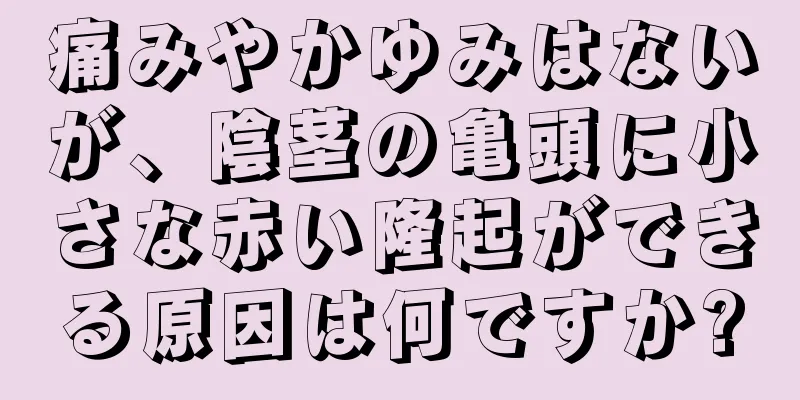 痛みやかゆみはないが、陰茎の亀頭に小さな赤い隆起ができる原因は何ですか?