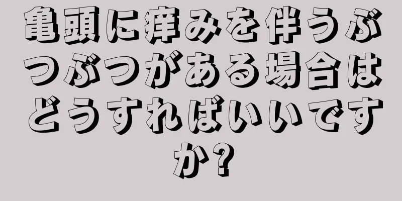 亀頭に痒みを伴うぶつぶつがある場合はどうすればいいですか?