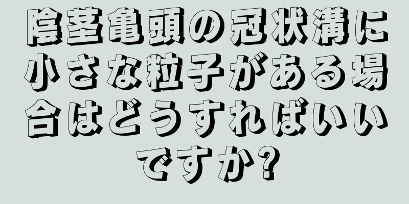 陰茎亀頭の冠状溝に小さな粒子がある場合はどうすればいいですか?