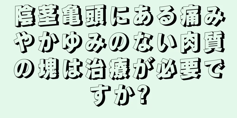 陰茎亀頭にある痛みやかゆみのない肉質の塊は治療が必要ですか?