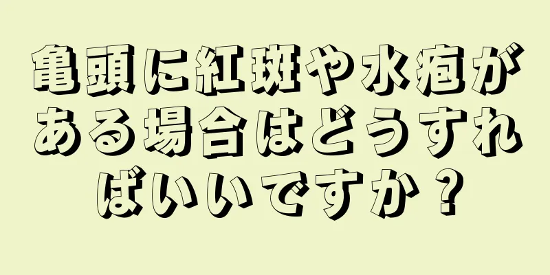 亀頭に紅斑や水疱がある場合はどうすればいいですか？