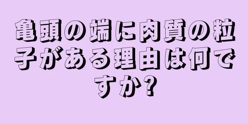 亀頭の端に肉質の粒子がある理由は何ですか?