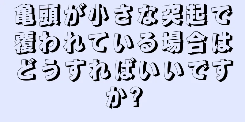 亀頭が小さな突起で覆われている場合はどうすればいいですか?