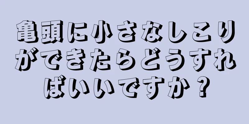 亀頭に小さなしこりができたらどうすればいいですか？