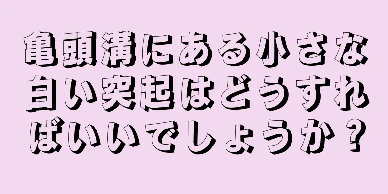 亀頭溝にある小さな白い突起はどうすればいいでしょうか？