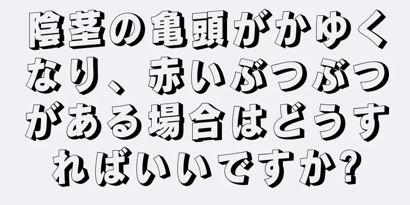 陰茎の亀頭がかゆくなり、赤いぶつぶつがある場合はどうすればいいですか?