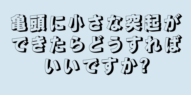 亀頭に小さな突起ができたらどうすればいいですか?