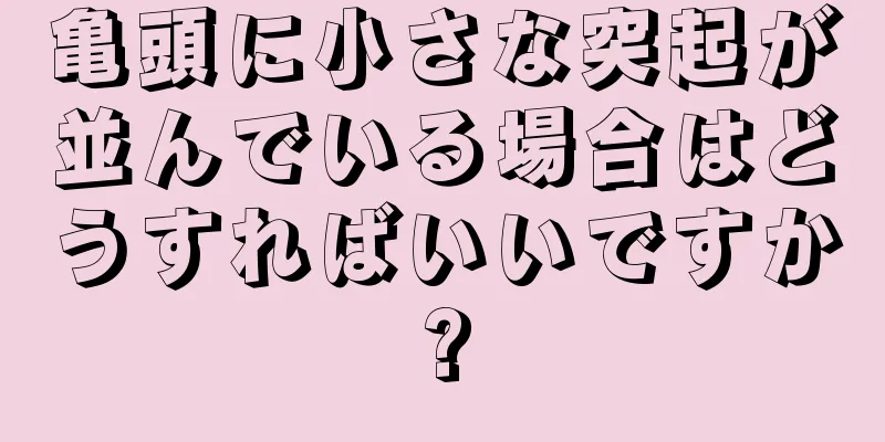 亀頭に小さな突起が並んでいる場合はどうすればいいですか?