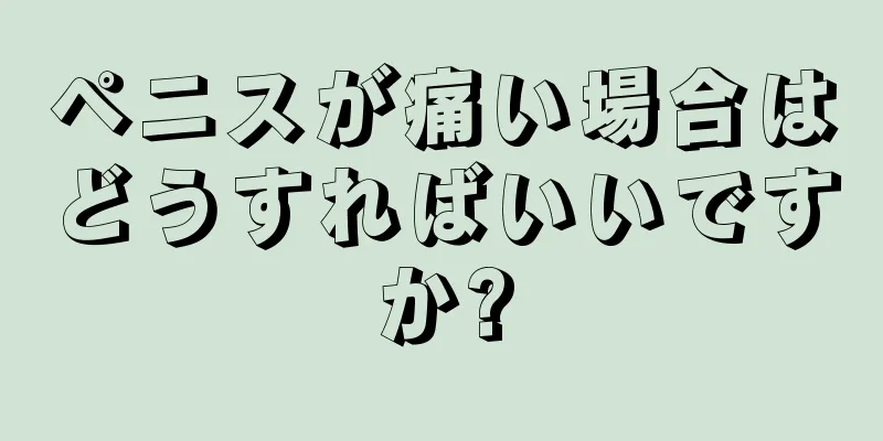 ペニスが痛い場合はどうすればいいですか?