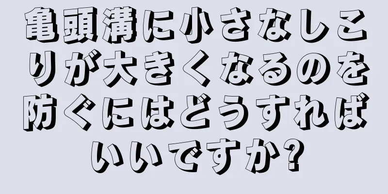 亀頭溝に小さなしこりが大きくなるのを防ぐにはどうすればいいですか?