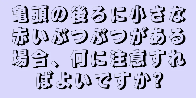 亀頭の後ろに小さな赤いぶつぶつがある場合、何に注意すればよいですか?