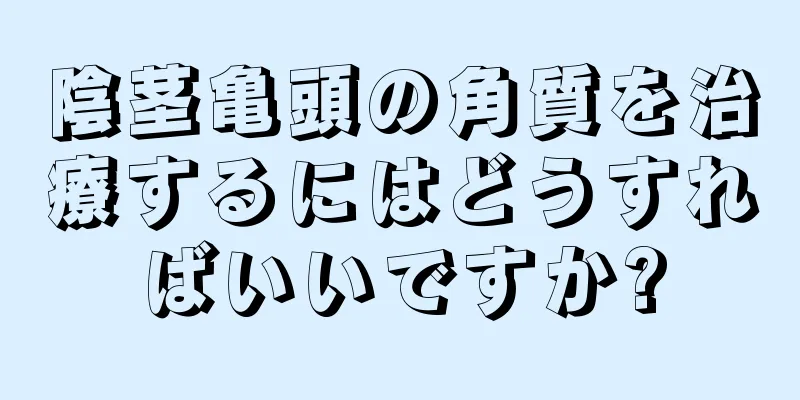 陰茎亀頭の角質を治療するにはどうすればいいですか?
