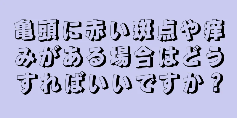 亀頭に赤い斑点や痒みがある場合はどうすればいいですか？