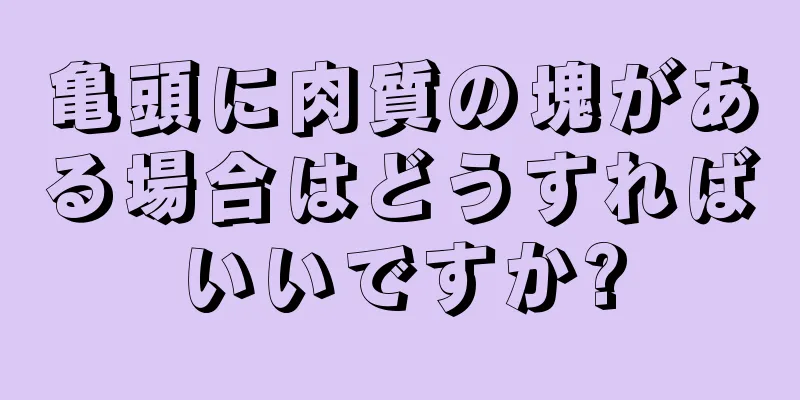 亀頭に肉質の塊がある場合はどうすればいいですか?