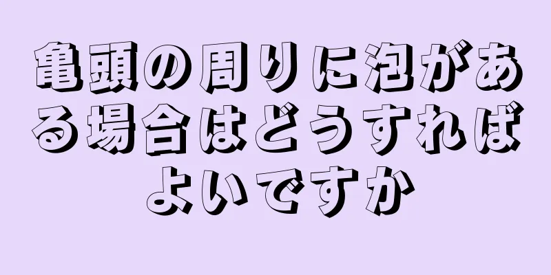 亀頭の周りに泡がある場合はどうすればよいですか