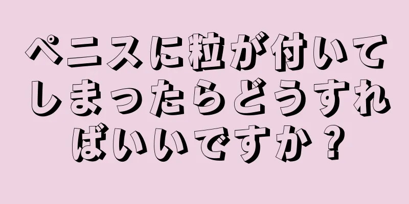 ペニスに粒が付いてしまったらどうすればいいですか？