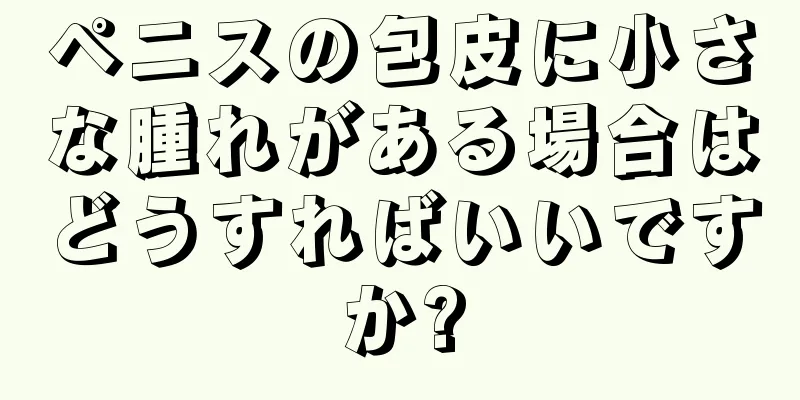 ペニスの包皮に小さな腫れがある場合はどうすればいいですか?