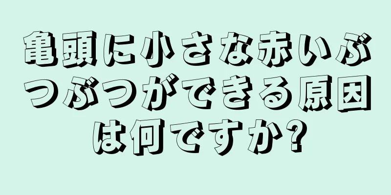 亀頭に小さな赤いぶつぶつができる原因は何ですか?