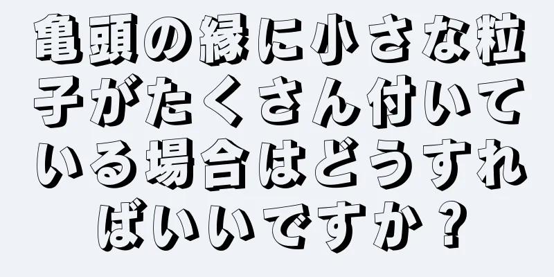 亀頭の縁に小さな粒子がたくさん付いている場合はどうすればいいですか？